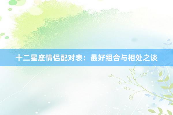 十二星座情侣配对表：最好组合与相处之谈