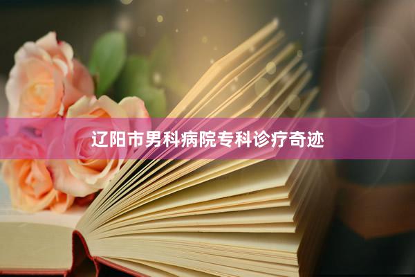 辽阳市男科病院专科诊疗奇迹