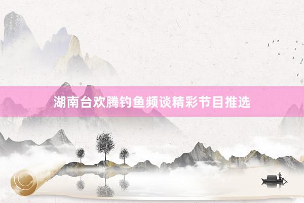 湖南台欢腾钓鱼频谈精彩节目推选