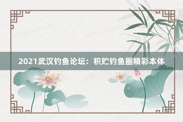 2021武汉钓鱼论坛：积贮钓鱼圈精彩本体