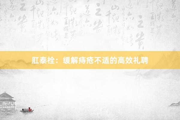 肛泰栓：缓解痔疮不适的高效礼聘