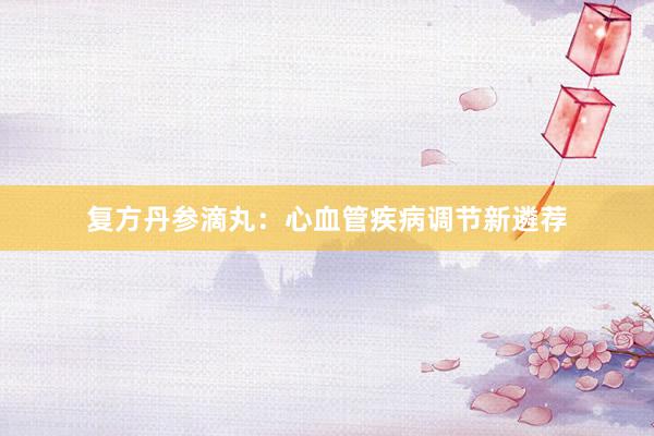 复方丹参滴丸：心血管疾病调节新遴荐