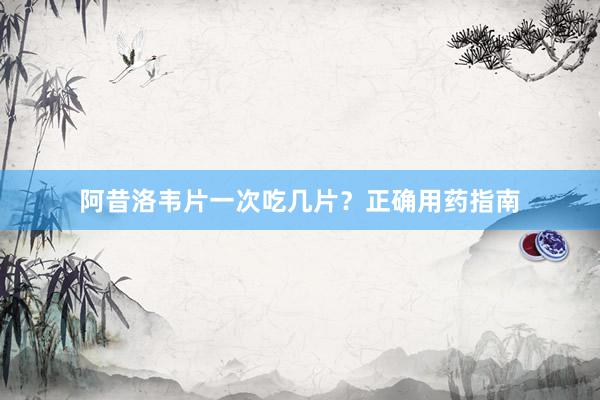 阿昔洛韦片一次吃几片？正确用药指南